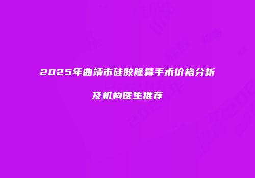 2025年曲靖市硅胶隆鼻手术价格分析及机构医生推荐