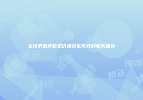 北海市暴牙矫正价格及优秀牙科机构推荐