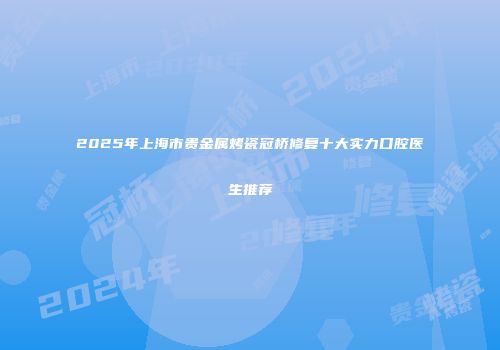 2025年上海市贵金属烤瓷冠桥修复十大实力口腔医生推荐