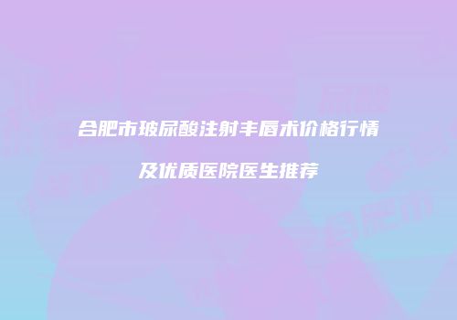 合肥市玻尿酸注射丰唇术价格行情及优质医院医生推荐
