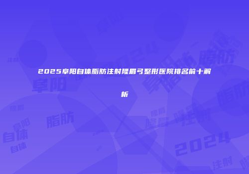 2025阜阳自体脂肪注射隆眉弓整形医院排名前十解析