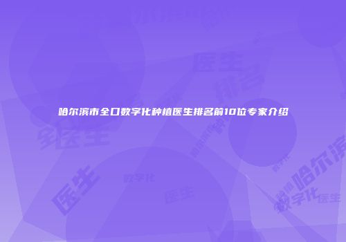 哈尔滨市全口数字化种植医生排名前10位专家介绍