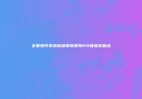 全国提升紧致脸部肌肤医院20强排名盘点