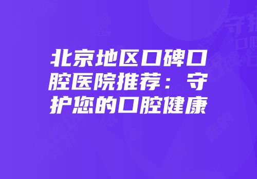 北京地区口碑口腔医院推荐：守护您的口腔健康