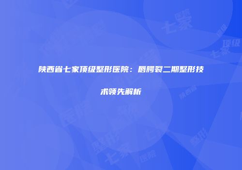 陕西省七家顶级整形医院：唇腭裂二期整形技术领先解析