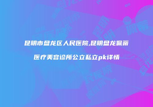 昆明市盘龙区人民医院,昆明盘龙佩蒂医疗美容诊所公立私立pk详情
