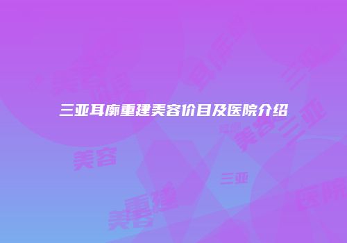 三亚耳廓重建美容价目及医院介绍