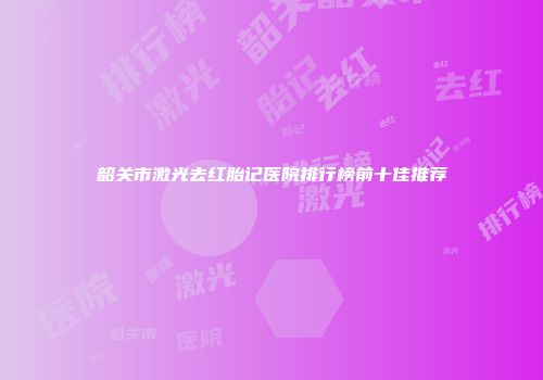 韶关市激光去红胎记医院排行榜前十佳推荐