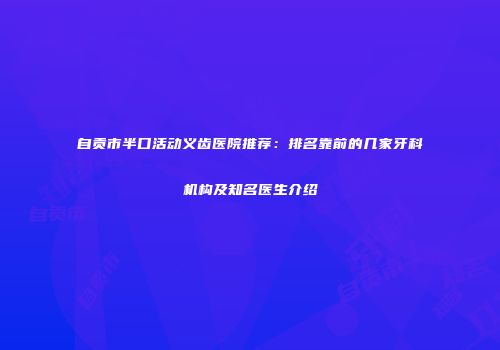 自贡市半口活动义齿医院推荐：排名靠前的几家牙科机构及知名医生介绍
