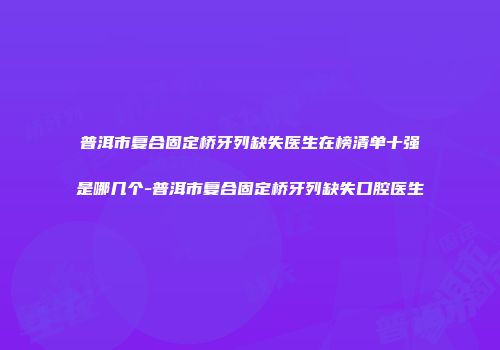 普洱市复合固定桥牙列缺失医生在榜清单十强是哪几个-普洱市复合固定桥牙列缺失口腔医生