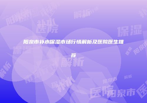 阳泉市补水保湿市场行情解析及医院医生推荐