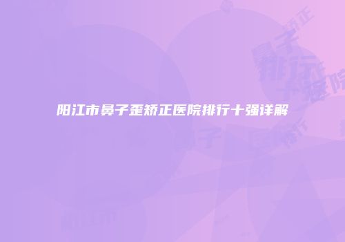 阳江市鼻子歪矫正医院排行十强详解