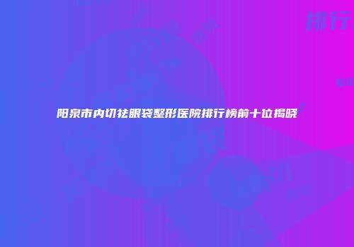 阳泉市内切祛眼袋整形医院排行榜前十位揭晓
