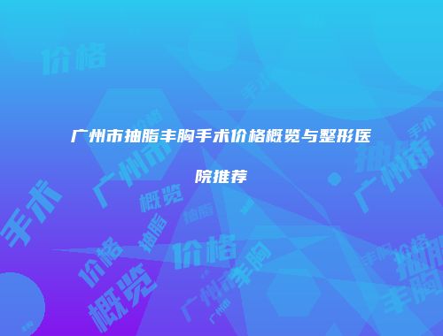 广州市抽脂丰胸手术价格概览与整形医院推荐