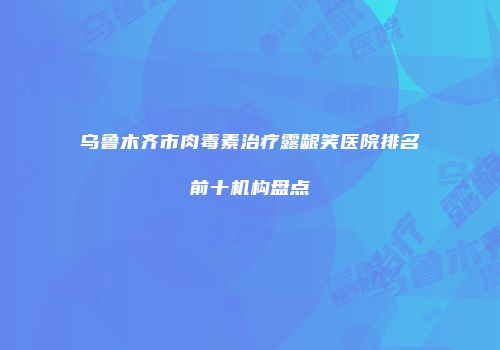 乌鲁木齐市肉毒素治疗露龈笑医院排名前十机构盘点