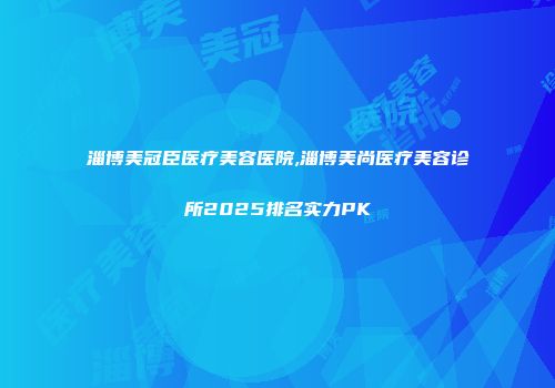 淄博美冠臣医疗美容医院,淄博美尚医疗美容诊所2025排名实力PK
