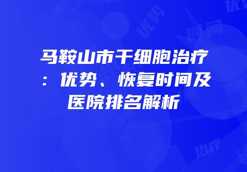 马鞍山市干细胞治疗：优势、恢复时间及医院排名解析