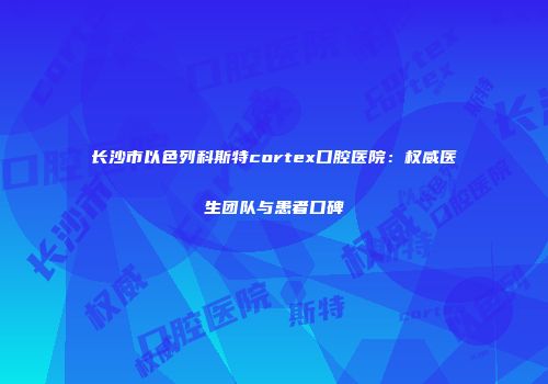 长沙市以色列科斯特cortex口腔医院：权威医生团队与患者口碑