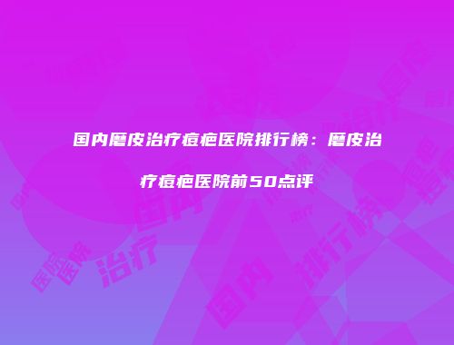 国内磨皮治疗痘疤医院排行榜：磨皮治疗痘疤医院前50点评