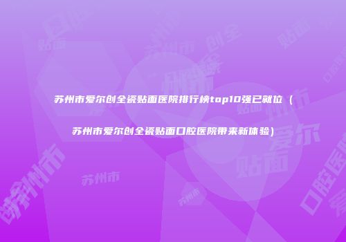 苏州市爱尔创全瓷贴面医院排行榜top10强已就位（苏州市爱尔创全瓷贴面口腔医院带来新体验）