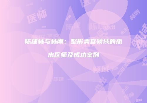 陈建林与林刚：整形美容领域的杰出医师及成功案例