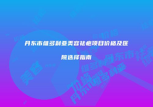 丹东市维多利亚美容祛疤项目价格及医院选择指南