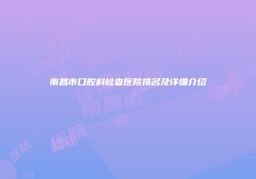 南昌市口腔科检查医院排名及详细介绍