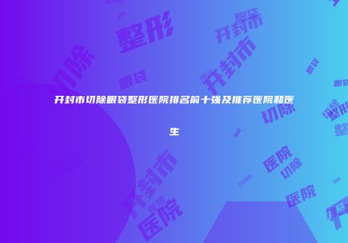 开封市切除眼袋整形医院排名前十强及推荐医院和医生