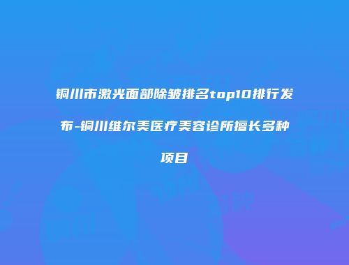 铜川市激光面部除皱排名top10排行发布-铜川维尔美医疗美容诊所擅长多种项目