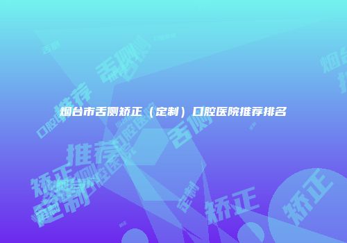 烟台市舌侧矫正（定制）口腔医院推荐排名