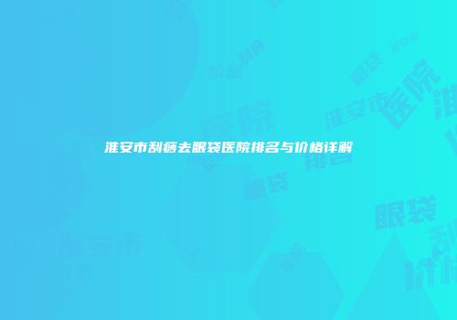 淮安市刮痧去眼袋医院排名与价格详解