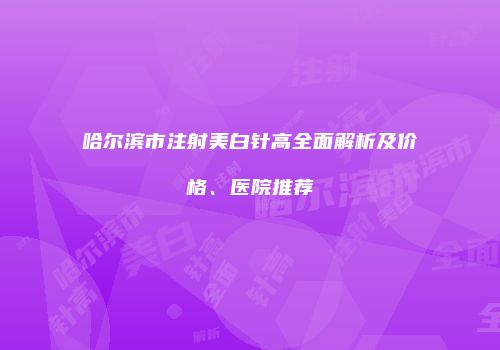 哈尔滨市注射美白针高全面解析及价格、医院推荐