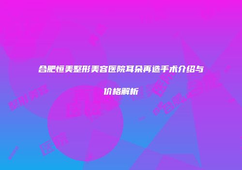 合肥恒美整形美容医院耳朵再造手术介绍与价格解析