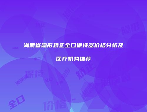湖南省隐形矫正全口保持器价格分析及医疗机构推荐