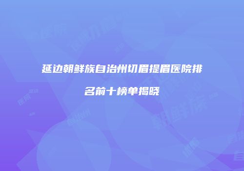 延边朝鲜族自治州切眉提眉医院排名前十榜单揭晓
