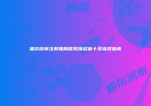 哈尔滨市注射隆胸医院排名前十及选择指南