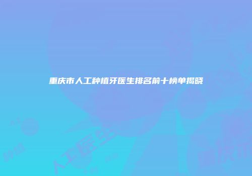 重庆市人工种植牙医生排名前十榜单揭晓