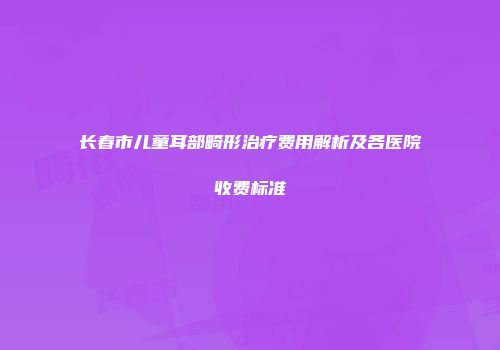 长春市儿童耳部畸形治疗费用解析及各医院收费标准