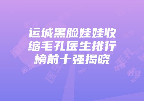 运城黑脸娃娃收缩毛孔医生排行榜前十强揭晓