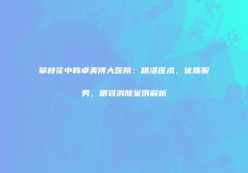 攀枝花中韩卓美博大医院：精湛医术，优质服务，眼袋消除案例解析