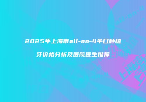 2025年上海市all-on-4半口种植牙价格分析及医院医生推荐