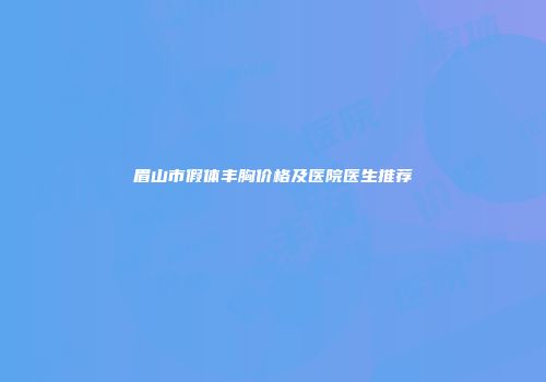 眉山市假体丰胸价格及医院医生推荐