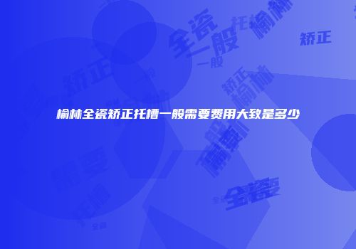 榆林全瓷矫正托槽一般需要费用大致是多少