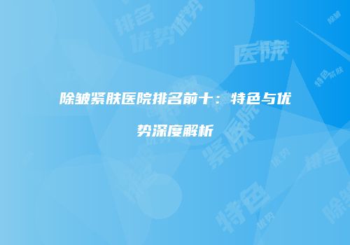 除皱紧肤医院排名前十：特色与优势深度解析