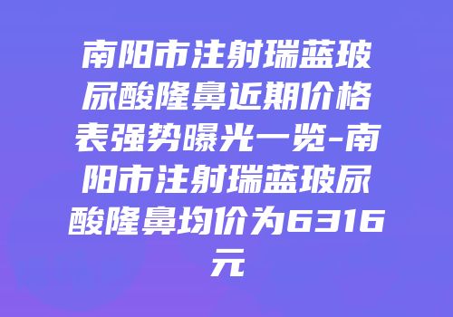 南阳市注射瑞蓝玻尿酸隆鼻近期价格表强势曝光一览-南阳市注射瑞蓝玻尿酸隆鼻均价为6316元