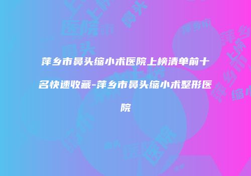 萍乡市鼻头缩小术医院上榜清单前十名快速收藏-萍乡市鼻头缩小术整形医院