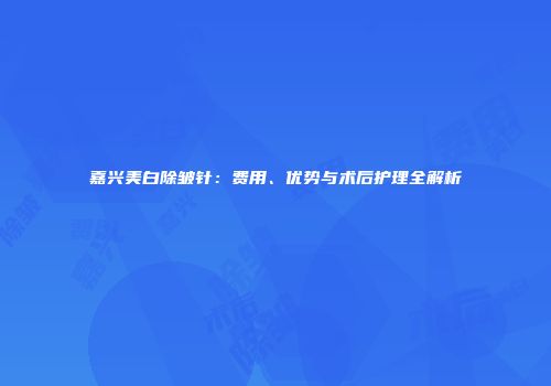 嘉兴美白除皱针：费用、优势与术后护理全解析