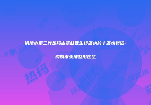 铜陵市第三代热玛吉紧肤医生排名榜前十名焕新啦-铜陵市朱博整形医生