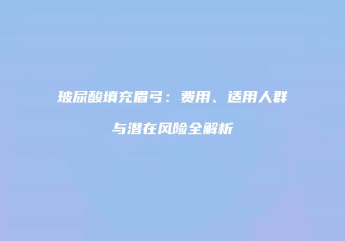 玻尿酸填充眉弓：费用、适用人群与潜在风险全解析