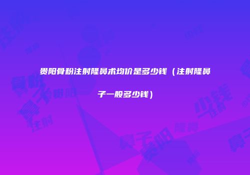 贵阳骨粉注射隆鼻术均价是多少钱（注射隆鼻子一般多少钱）